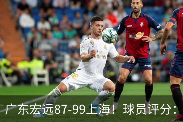 广东宏远87-99上海！球员评分：2人满分，2人良好，4人不合格